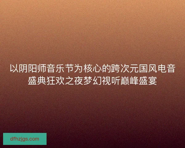 以阴阳师音乐节为核心的跨次元国风电音盛典狂欢之夜梦幻视听巅峰盛宴