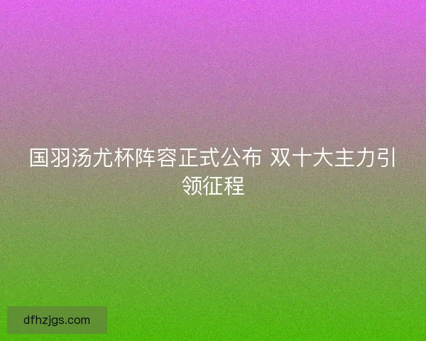 国羽汤尤杯阵容正式公布 双十大主力引领征程