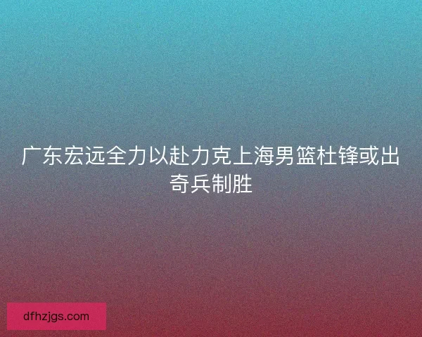 广东宏远全力以赴力克上海男篮杜锋或出奇兵制胜